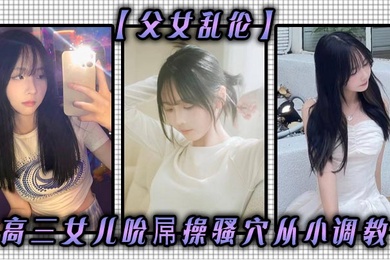 成年父女乱伦高三女儿吮屌操骚穴从小调教