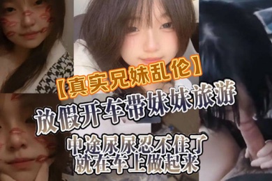 真实成年兄妹乱伦放假开车带妹妹旅游中途尿尿忍不住了就在车上做起来