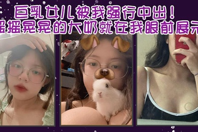 成年父女乱伦巨乳女儿被我强行中出摇摇晃晃的大奶就在我眼前展示我只能是连哄带骗的说这次就只抱着不插进去了还一直对着乖乖保证我边拿手