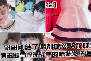 成年兄妹乱伦哥哥刚结了婚都妹忽略了妹妹婚房主题与淫荡骚气的妹妹激情缠绵口交足交激情内射至高潮