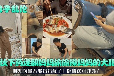 成年母子乱伦小伙下药迷翻妈妈偷偷操妈妈的大肥B哪知药量不够妈妈醒了卧槽这可咋办