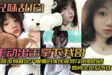 成年兄妹乱伦主动出击拿下我哥我自己觉得自己长得应该还算可以吧我哥本身就是个闷骚的家伙激烈勾搭他的话他肯定是忍不住_拿下哥让她跟我搞在一起