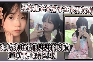 【成年兄妹乱伦】爸妈不在家强行趴掉在厨房打电话的妹妹的内裤直接干她的小嫩B