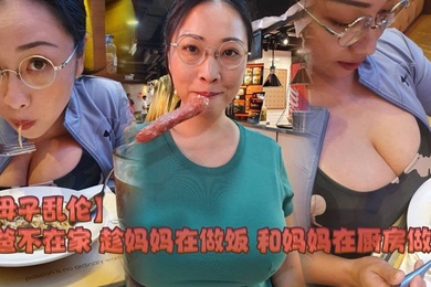 【成年母子乱伦】爸爸不在家 趁妈妈在做饭 和妈妈在厨房做爱