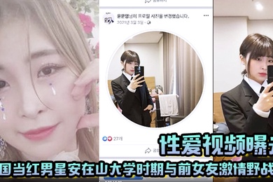 【性爱视频曝光】韩国当红男星安在山大学时期与前女友激情野战 大尺度视频吓哭女粉丝!