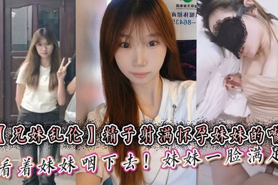 【成年兄妹乱伦】精子射满怀孕妹妹的嘴然后看着妹妹咽下去！妹妹一脸满足