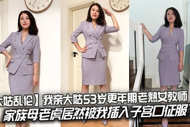 【大姑乱伦】我亲大姑53岁更年期老熟女教师,家族母老虎居然被我插入子宫口征服了
