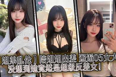 【姐弟乱伦】陪姐姐出差,邂逅05女大,没想到她竟然是超级反差女!