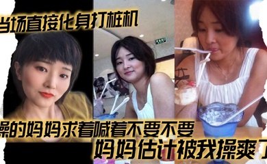 【成年母子乱伦】当场直接化身打桩机，操的妈妈求着喊着不要不要，妈妈估计被我操爽了