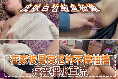 皮肤白皙鲍鱼粉嫩,在家被男友抠的不停抽搐痉挛淫水直流,无套猛怼操的小脸绯红,最后内射