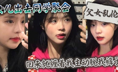【成年父女乱伦】女儿出去同学聚会_回来就缠着我主动脱我裤子