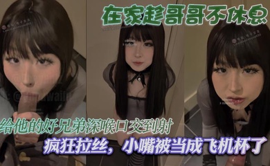 在家趁哥哥不休息,给他的好兄弟深喉口交到射,疯狂拉丝,小嘴被当成飞机杯了