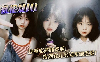 【成年父女乱伦】乱伦女儿!趁着老婆睡着后!跑到女儿房间和她做爱!