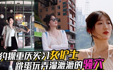 【约操重庆实习女护士】,有生活照,湿漉漉的骚穴,对白真实,表情享受,完美露脸