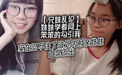 【成年兄妹乱伦】妹妹学着网上笨笨的勾引我,实在忍不住了破处内射亲妹妹,白浆流出