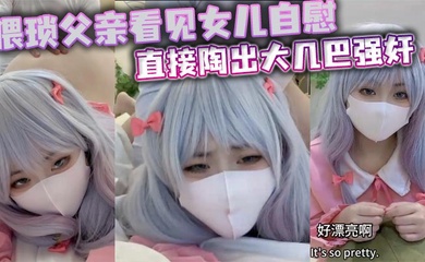 猥琐父亲看见女儿自慰直接陶出大几巴强奸