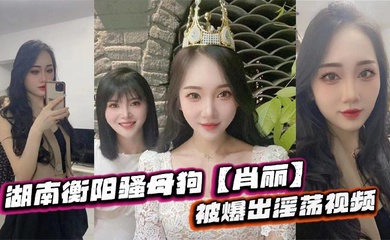湖南衡阳骚母狗【肖丽】被爆出淫荡视频,最爱内射口爆 骚到骨子里
