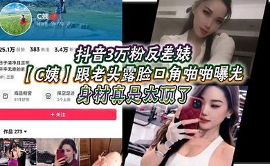 抖音3万粉反差婊【C姨】跟老头露脸口角啪啪曝光,高跟连衣裙 气质这块拿捏,被男主爆插 舒服的样子直想叫!身材真是太顶了!