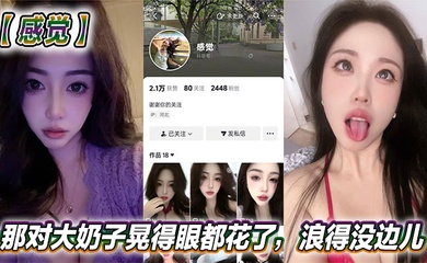 抖音美女反差女神【感觉】真骚啊!那对大奶子晃得眼都花了,浪得没边儿。这娘们儿也太敢玩了,就爱这刺激?