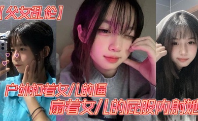 【成年父女乱伦】户外扣着女儿的逼，扇着女儿的屁股内射她