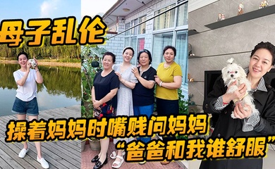 成年母子乱伦操着妈妈时嘴贱问妈妈爸爸和我谁舒服妈妈让我滚真刺激