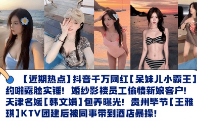 【近期热点】抖音千万网红[呆妹儿小霸王]约啪露脸实锤！婚纱影楼员工偷情新娘客户！天津名媛[韩文娟]包养曝光！贵州毕节[王雅琪]KTV团建后被同事带到酒店暴操！