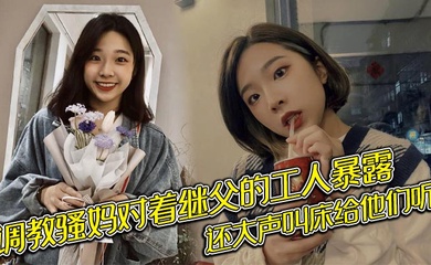 调教骚妈对着继父的工人暴露,还大声叫床给他们听