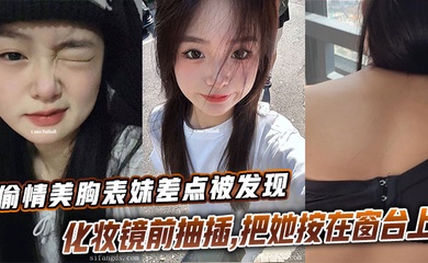 【表妹乱伦】偷情美胸表妹差点被发现,化妆镜前抽插,把她按在窗台上的时候真是绝了