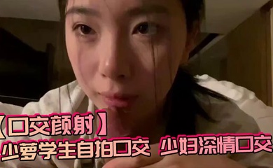 【口交颜射】少萝学生自拍口交,少妇深情口交