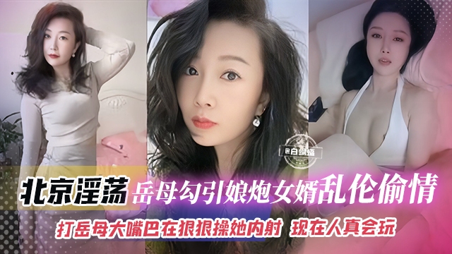 年度稀缺乱伦丈母娘-北京淫荡岳母勾引娘炮女婿乱伦偷情，打岳母大嘴巴再狠狠操她内射 岳母表情淫荡不堪浪叫不停 现在的人真会玩
