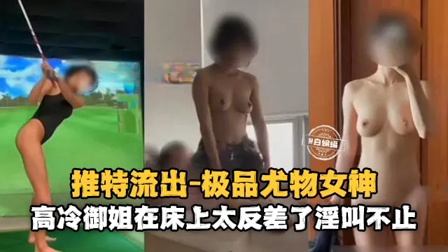 推特流出-极品尤物女神，高冷御姐在床上太反差了淫叫不止